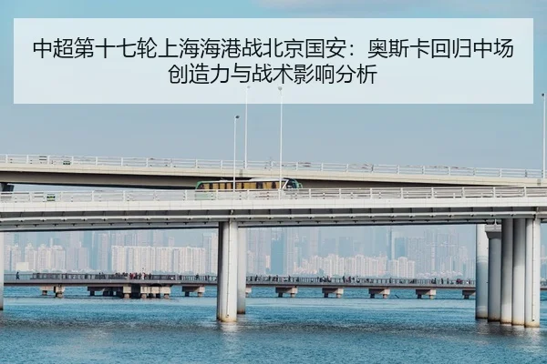 中超第十七轮上海海港战北京国安：奥斯卡回归中场创造力与战术影响分析
